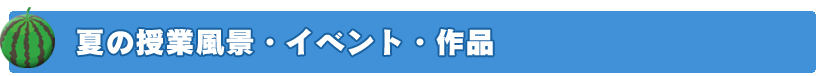 夏の授業風景・イベント・作品
